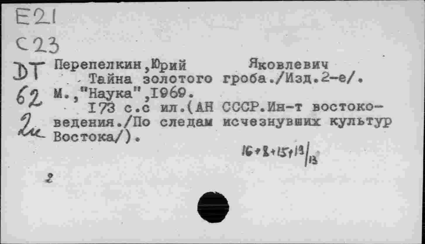 ﻿E2J
С 2.3
•кт Перепелкин,Юрий ’■*' *	- Тайна золотого
а
М., "Наука",1©б9.
с.с ил.(АН ведения./По следам Востока/)•
Яковлевич гроба./Изд.2-е/.
СССР.Ин-т востоко-исчезнувших культур